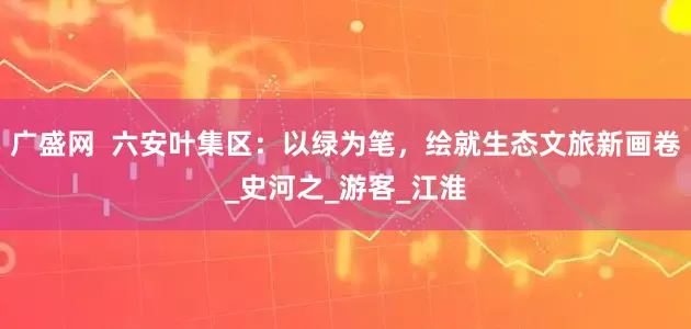 广盛网  六安叶集区：以绿为笔，绘就生态文旅新画卷_史河之_游客_江淮