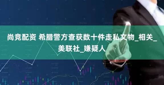 尚竞配资 希腊警方查获数十件走私文物_相关_美联社_嫌疑人