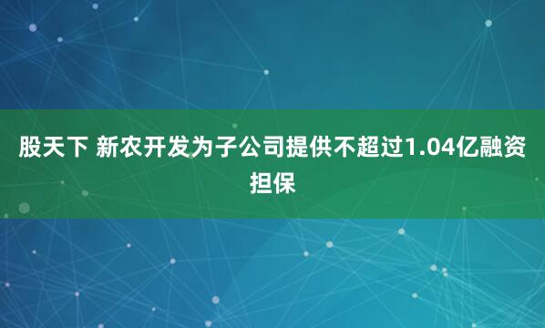 股天下 新农开发为子公司提供不超过1.04亿融资担保