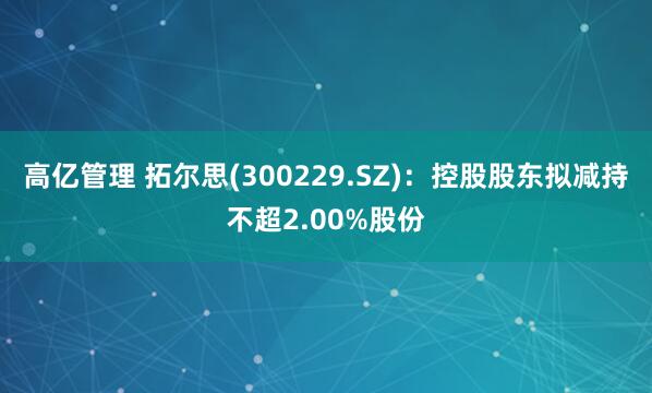 高亿管理 拓尔思(300229.SZ)：控股股东拟减持不超2.00%股份