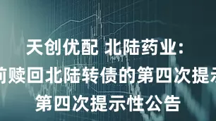 天创优配 北陆药业: 关于提前赎回北陆转债的第四次提示性公告