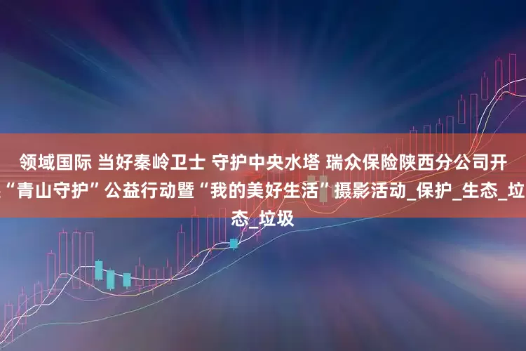 领域国际 当好秦岭卫士 守护中央水塔 瑞众保险陕西分公司开展“青山守护”公益行动暨“我的美好生活”摄影活动_保护_生态_垃圾
