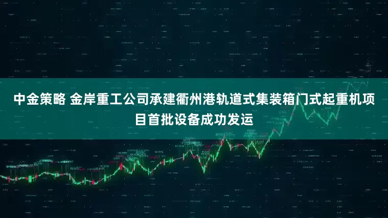 中金策略 金岸重工公司承建衢州港轨道式集装箱门式起重机项目首批设备成功发运