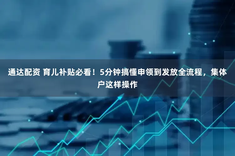 通达配资 育儿补贴必看！5分钟搞懂申领到发放全流程，集体户这样操作