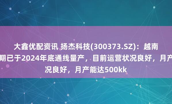 大鑫优配资讯 扬杰科技(300373.SZ)：越南MCC工厂一期已于2024年底通线量产，目前运营状况良好，月产能达500kk