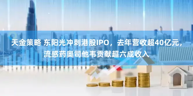 天金策略 东阳光冲刺港股IPO，去年营收超40亿元，流感药奥司他韦贡献超六成收入