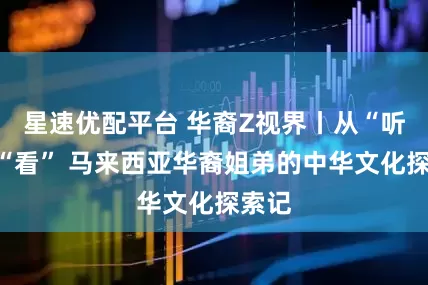 星速优配平台 华裔Z视界丨从“听”到“看” 马来西亚华裔姐弟的中华文化探索记