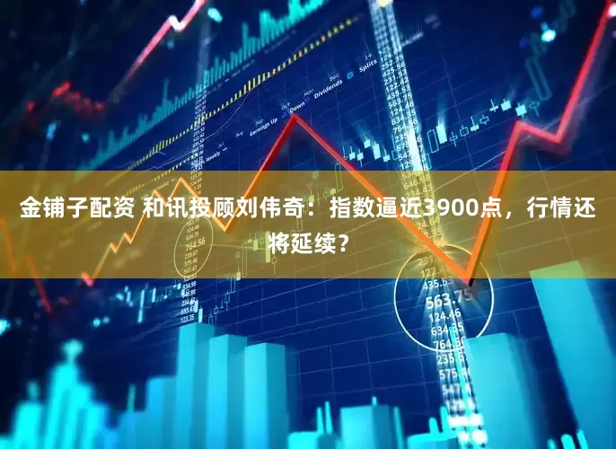 金铺子配资 和讯投顾刘伟奇：指数逼近3900点，行情还将延续？